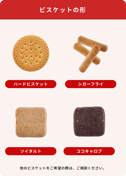 ビスケットの形 ミニハードビスケット、シガーフライ、ソイタルト、ココキャロブ　他のビスケットをご希望の際は、ご相談ください。