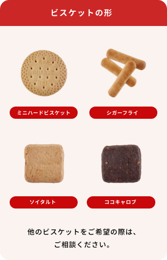 ビスケットの形 ミニハードビスケット、シガーフライ、ソイタルト、ココキャロブ　他のビスケットをご希望の際は、ご相談ください。